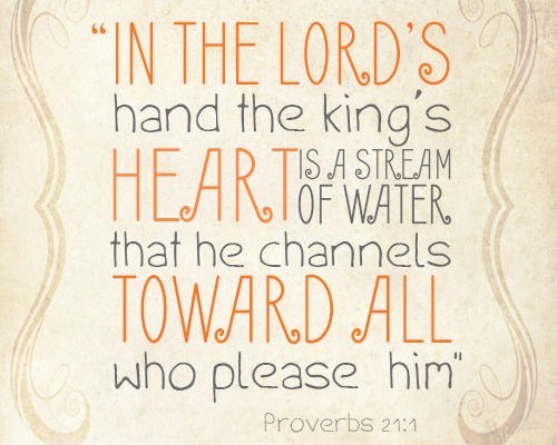 “In the LORD’s hand the king’s heart is a stream of water that he channels toward all who please him” Proverbs 21:1
