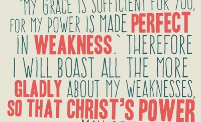 “But he said to me, ‘My grace is sufficient for you, for my power is made perfect in weakness.’ Therefore I will boast all the more gladly about my weaknesses, so that Christ’s power may rest on me” 2 Corinthians 12:9