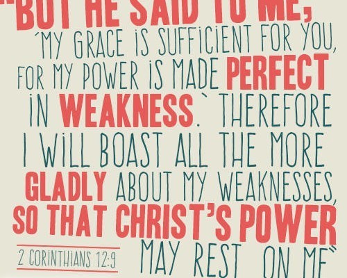 “But he said to me, ‘My grace is sufficient for you, for my power is made perfect in weakness.’ Therefore I will boast all the more gladly about my weaknesses, so that Christ’s power may rest on me” 2 Corinthians 12:9