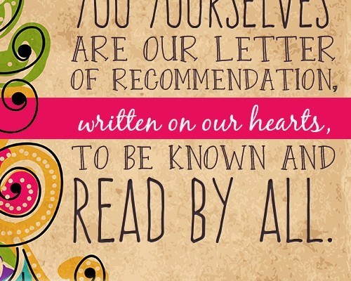 You yourselves are our letter of recommendation, written on our hearts, to be known and read by all