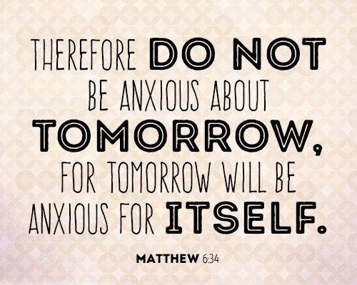 Therefore do not be anxious about tomorrow, for tomorrow will be anxious for itself