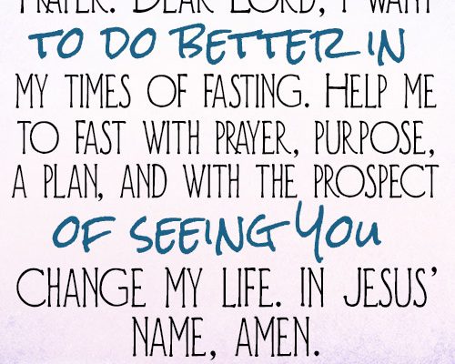 Dear Lord, I want to do better in my times of fasting. Help me to fast with prayer, purpose, a plan, and with the prospect of seeing You change my life