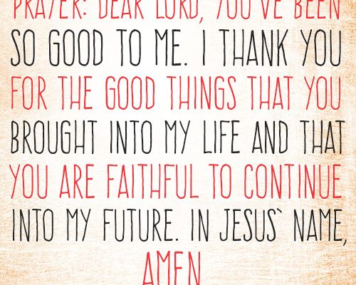 Dear Lord, You’ve been so good to me. I thank You for the good things that You brought into my life and that You are faithful to continue into my future. In Jesus’ name, amen.