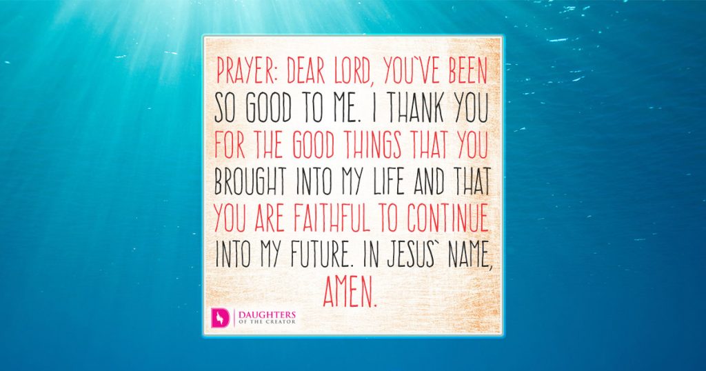 Dear Lord, You’ve been so good to me. I thank You for the good things that You brought into my life and that You are faithful to continue into my future. In Jesus’ name, amen.