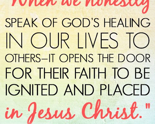 When we honestly speak of God’s healing in our lives to others—it opens the door for their faith to be ignited and placed in Jesus Christ