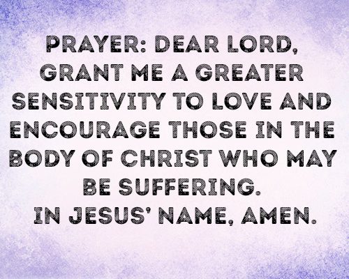Prayer: Dear Lord, grant me a greater sensitivity to love and encourage those in the body of Christ who may be suffering. In Jesus’ name, amen.