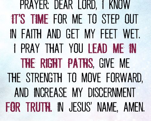 Dear Lord, I know it’s time for me to step out in faith and get my feet wet. I pray that You lead me in the right paths, give me the strength to move forward, and increase my discernment for truth. In Jesus’ name, a