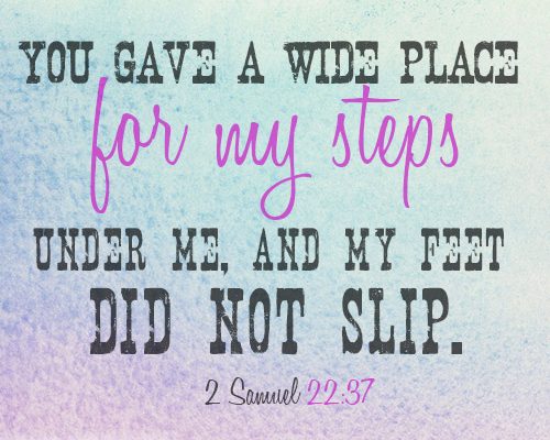 You gave a wide place for my steps under me, and my feet did not slip